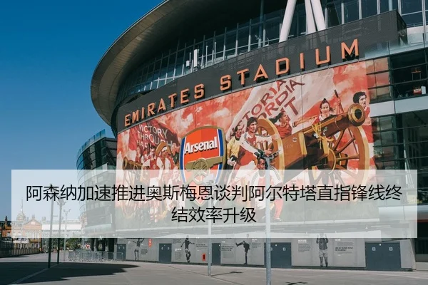 阿森纳加速推进奥斯梅恩谈判阿尔特塔直指锋线终结效率升级